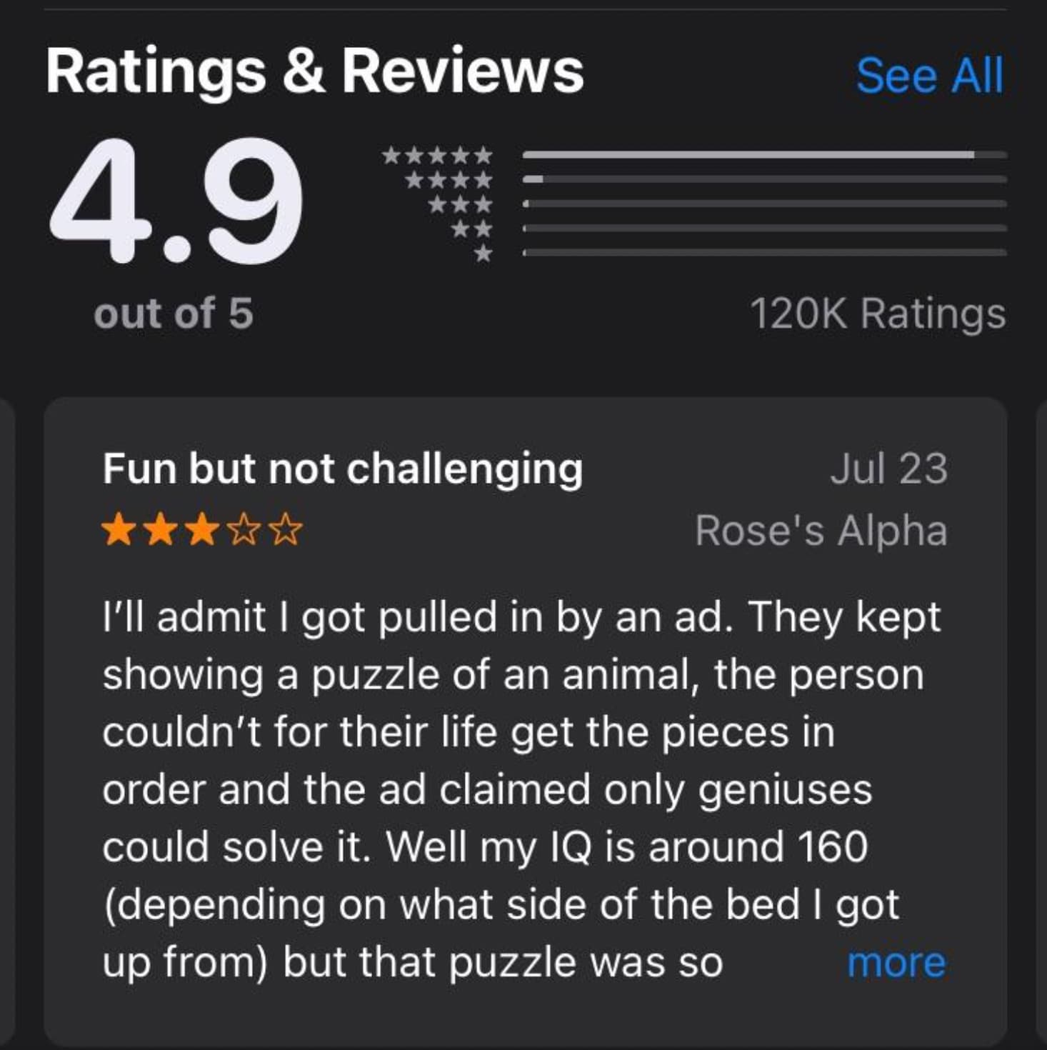 screenshot - Ratings & Reviews 4.9 out of 5 See All Ratings Fun but not challenging Jul 23 Rose's Alpha I'll admit I got pulled in by an ad. They kept showing a puzzle of an animal, the person couldn't for their life get the pieces in order and the ad cla